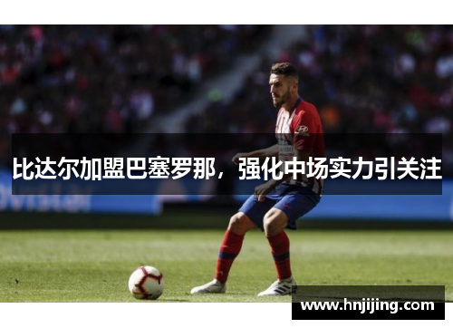 比达尔加盟巴塞罗那，强化中场实力引关注